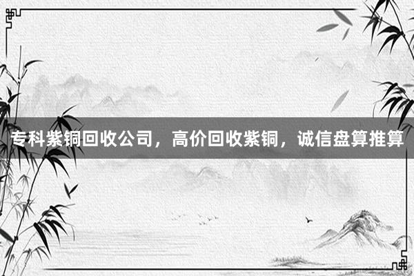 专科紫铜回收公司，高价回收紫铜，诚信盘算推算