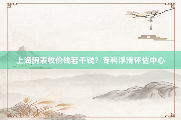 上海腕表收价钱若干钱？专科浮滑评估中心