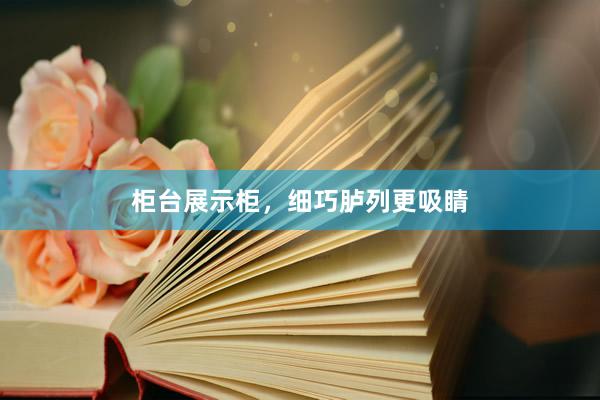 柜台展示柜，细巧胪列更吸睛