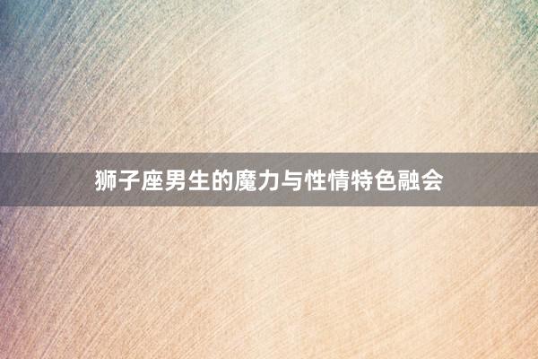 狮子座男生的魔力与性情特色融会