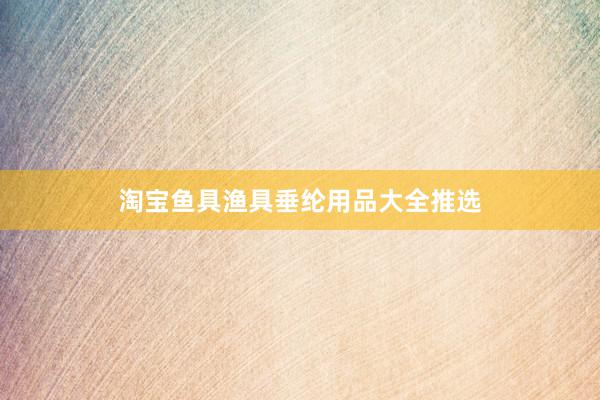 淘宝鱼具渔具垂纶用品大全推选